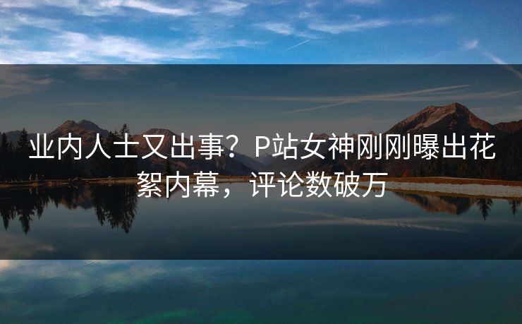 业内人士又出事？P站女神刚刚曝出花絮内幕，评论数破万