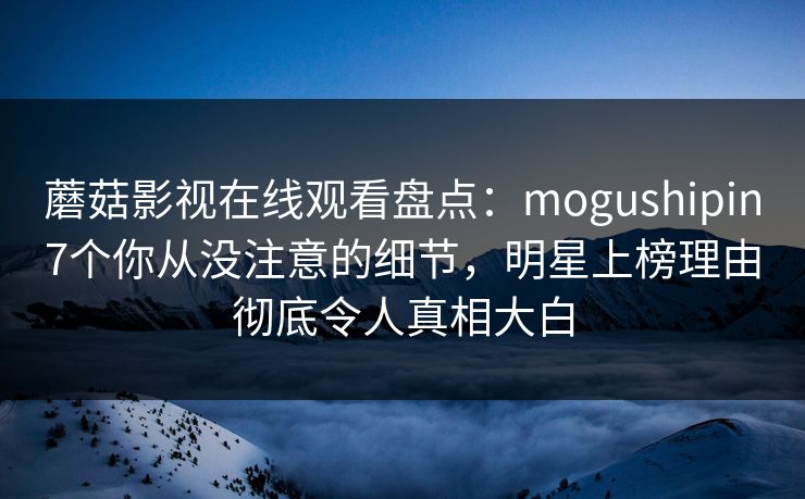蘑菇影视在线观看盘点：mogushipin7个你从没注意的细节，明星上榜理由彻底令人真相大白
