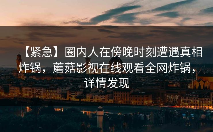 【紧急】圈内人在傍晚时刻遭遇真相炸锅,蘑菇影视在线观看全网炸锅,详情发现 【紧急】圈内人在傍晚时刻遭遇真相炸锅,蘑菇影视在线观看全网炸锅,详情发现