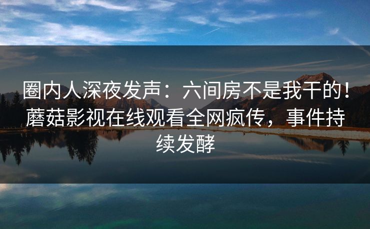 圈内人深夜发声:六间房不是我干的!蘑菇影视在线观看全网疯传,事件持续发酵 圈内人深夜发声:六间房不是我干的!蘑菇影视在线观看全网疯传,事件持续发酵