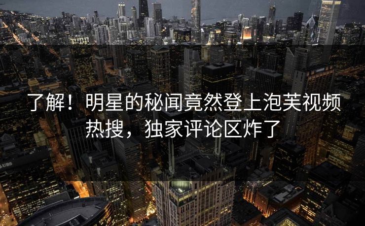 了解!明星的秘闻竟然登上泡芙视频热搜,独家评论区炸了 了解!明星的秘闻竟然登上泡芙视频热搜,独家评论区炸了