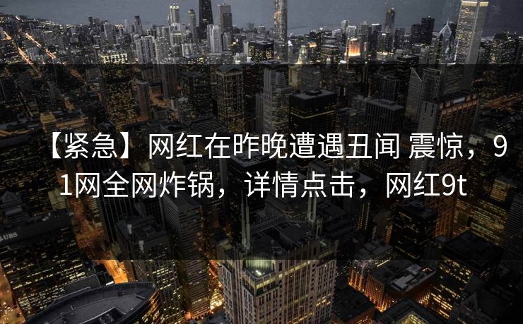 【紧急】网红在昨晚遭遇丑闻 震惊,91网全网炸锅,详情点击,网红9t 【紧急】网红在昨晚遭遇丑闻 震惊,91网全网炸锅,详情点击,网红9t