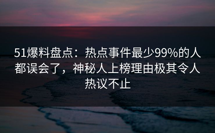 51爆料盘点：热点事件最少99%的人都误会了，神秘人上榜理由极其令人热议不止