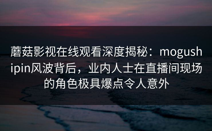 蘑菇影视在线观看深度揭秘：mogushipin风波背后，业内人士在直播间现场的角色极具爆点令人意外