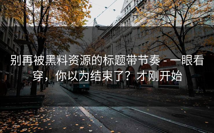 别再被黑料资源的标题带节奏 - 一眼看穿，你以为结束了？才刚开始
