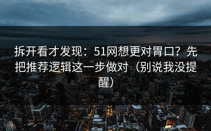 拆开看才发现：51网想更对胃口？先把推荐逻辑这一步做对（别说我没提醒）