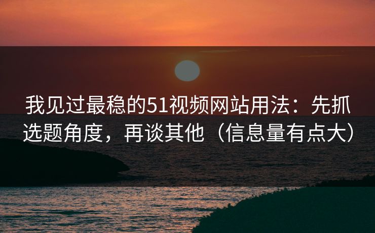 我见过最稳的51视频网站用法：先抓选题角度，再谈其他（信息量有点大）