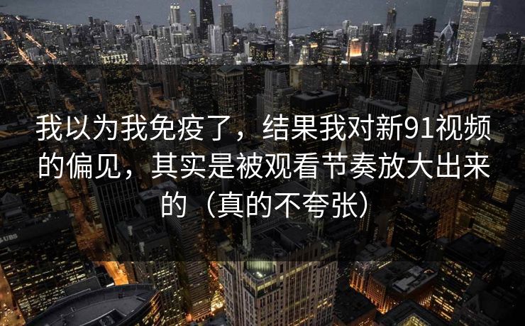 我以为我免疫了，结果我对新91视频的偏见，其实是被观看节奏放大出来的（真的不夸张）