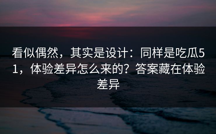 看似偶然，其实是设计：同样是吃瓜51，体验差异怎么来的？答案藏在体验差异