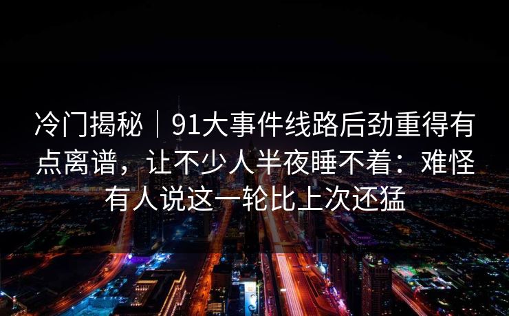 冷门揭秘|91大事件线路后劲重得有点离谱,让不少人半夜睡不着:难怪有人说这一轮比上次还猛 冷门揭秘|91大事件线路后劲重得有点离谱,让不少人半夜睡不着:难怪有人说这一轮比上次还猛