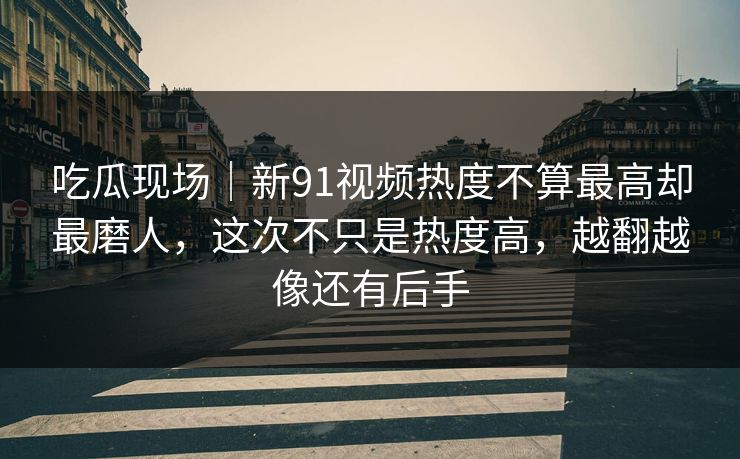 吃瓜现场｜新91视频热度不算最高却最磨人，这次不只是热度高，越翻越像还有后手